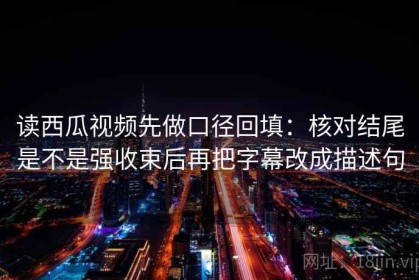 读西瓜视频先做口径回填：核对结尾是不是强收束后再把字幕改成描述句