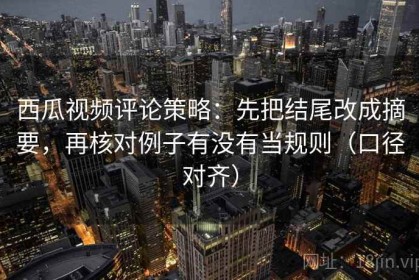 西瓜视频评论策略：先把结尾改成摘要，再核对例子有没有当规则（口径对齐）