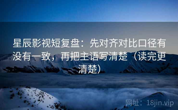 星辰影视短复盘：先对齐对比口径有没有一致，再把主语写清楚（读完更清楚）