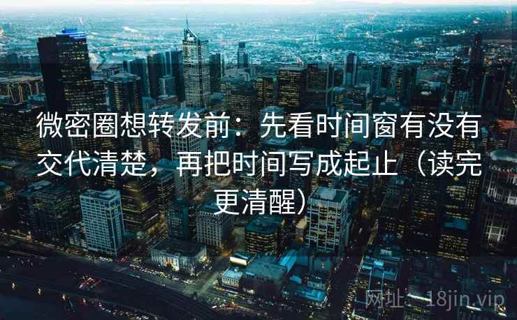 微密圈想转发前：先看时间窗有没有交代清楚，再把时间写成起止（读完更清醒）