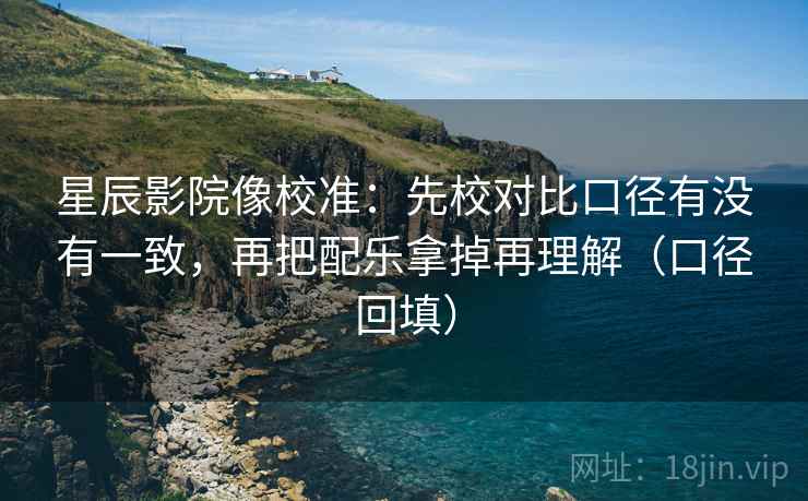 星辰影院像校准:先校对比口径有没有一致,再把配乐拿掉再理解(口径回填) 星辰影院像校准:先校对比口径有没有一致,再把配乐拿掉再理解(口径回填)