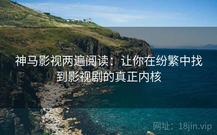 神马影视两遍阅读:让你在纷繁中找到影视剧的真正内核 神马影视两遍阅读:让你在纷繁中找到影视剧的真正内核
