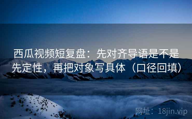 西瓜视频短复盘：先对齐导语是不是先定性，再把对象写具体（口径回填）