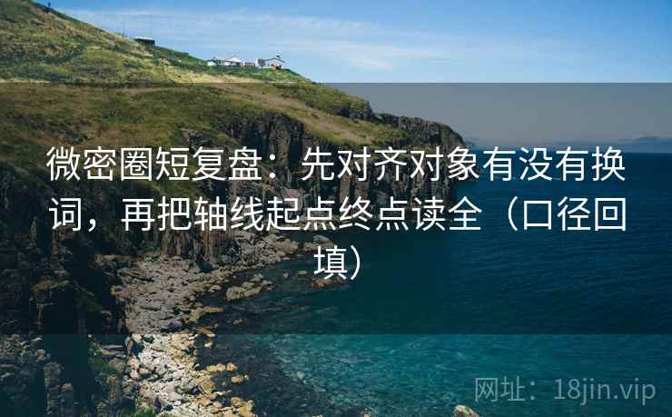 微密圈短复盘：先对齐对象有没有换词，再把轴线起点终点读全（口径回填）