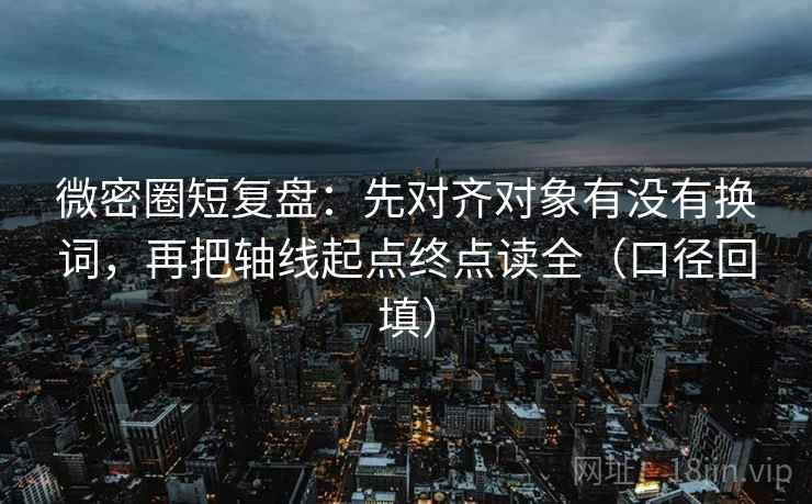 微密圈短复盘：先对齐对象有没有换词，再把轴线起点终点读全（口径回填）