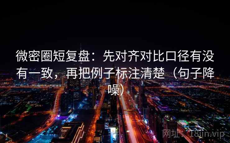 微密圈短复盘：先对齐对比口径有没有一致，再把例子标注清楚（句子降噪）