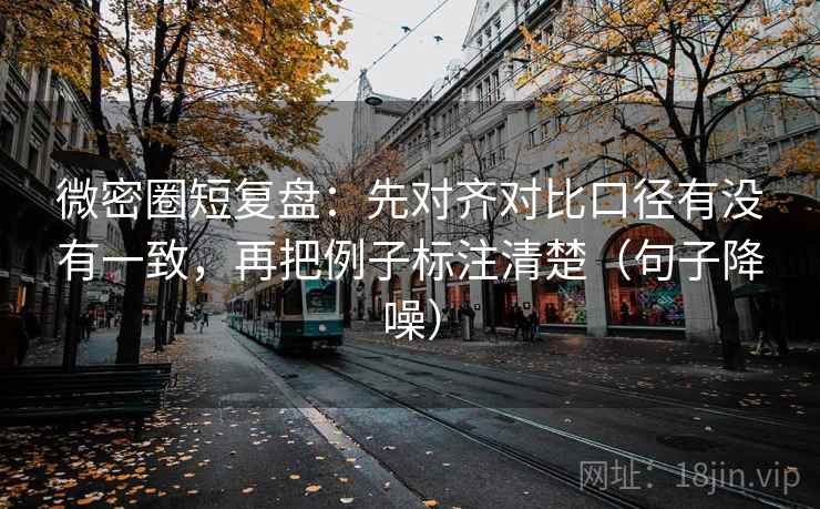 微密圈短复盘：先对齐对比口径有没有一致，再把例子标注清楚（句子降噪）