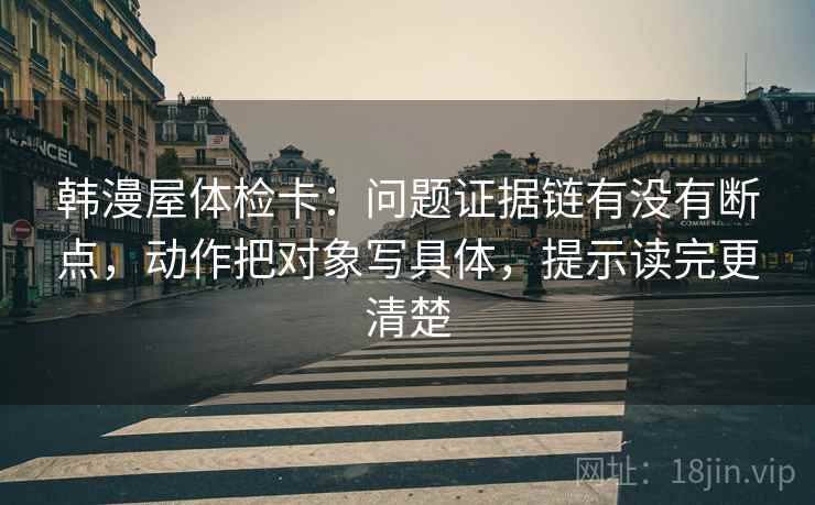 韩漫屋体检卡：问题证据链有没有断点，动作把对象写具体，提示读完更清楚