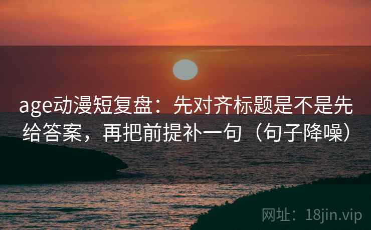 age动漫短复盘：先对齐标题是不是先给答案，再把前提补一句（句子降噪）