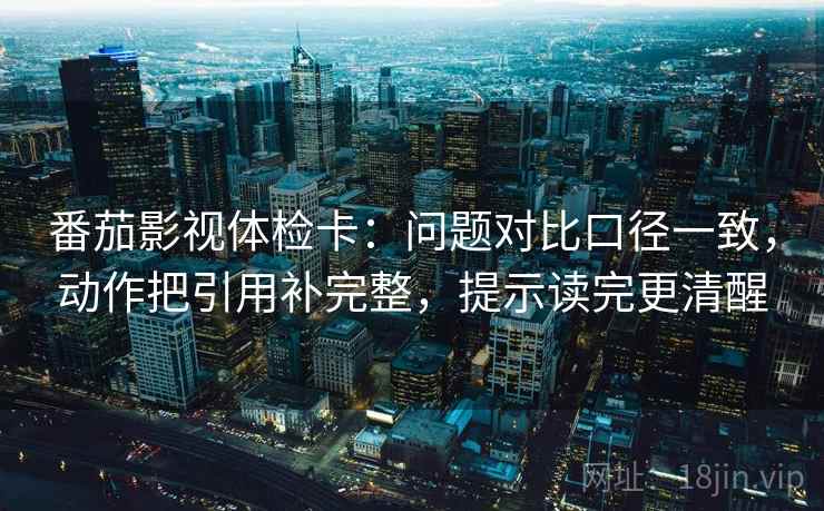 番茄影视体检卡：问题对比口径一致，动作把引用补完整，提示读完更清醒