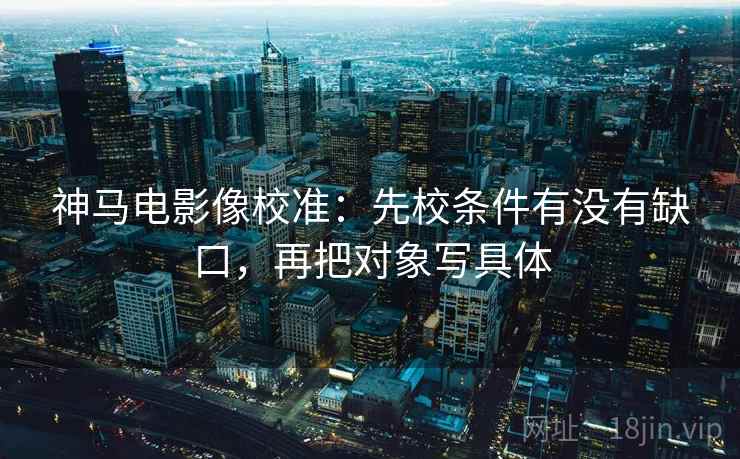 神马电影像校准：先校条件有没有缺口，再把对象写具体