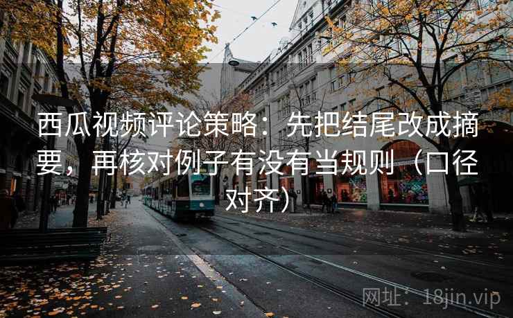 西瓜视频评论策略：先把结尾改成摘要，再核对例子有没有当规则（口径对齐）