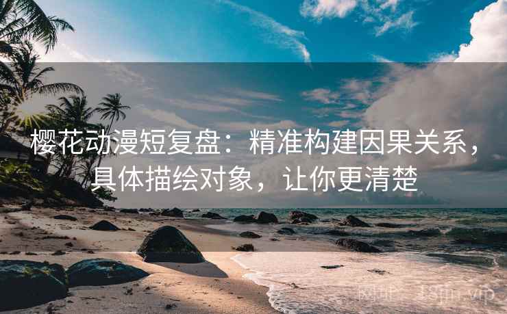 樱花动漫短复盘：精准构建因果关系，具体描绘对象，让你更清楚