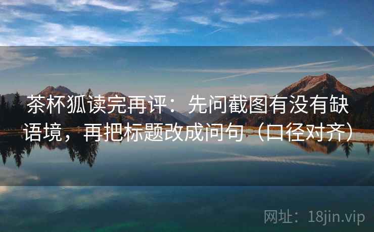 茶杯狐读完再评：先问截图有没有缺语境，再把标题改成问句（口径对齐）