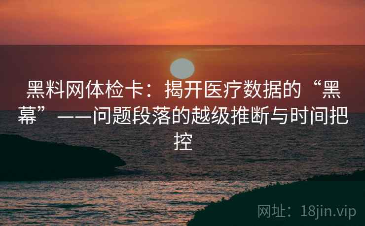 黑料网体检卡：揭开医疗数据的“黑幕”——问题段落的越级推断与时间把控