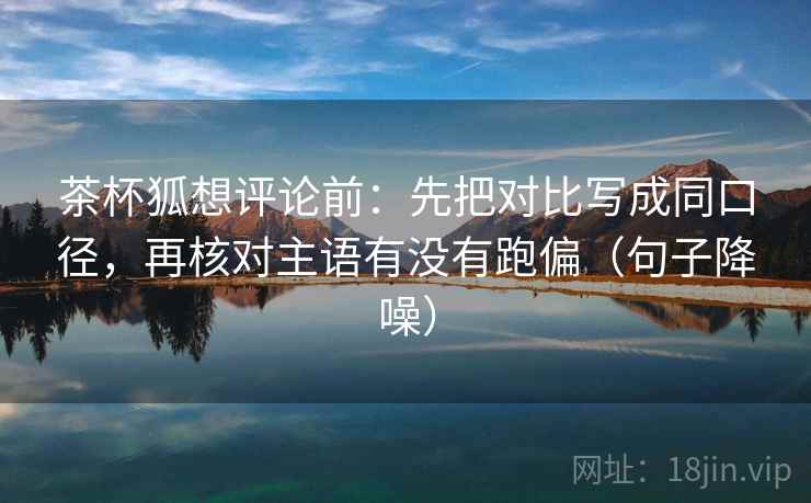 茶杯狐想评论前：先把对比写成同口径，再核对主语有没有跑偏（句子降噪）