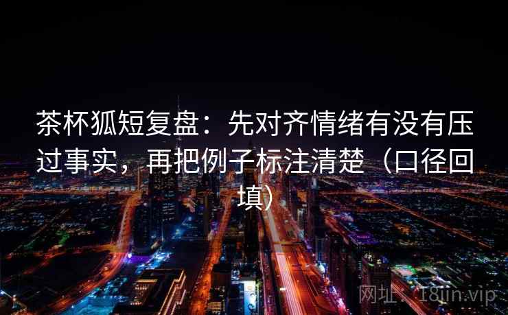 茶杯狐短复盘：先对齐情绪有没有压过事实，再把例子标注清楚（口径回填）