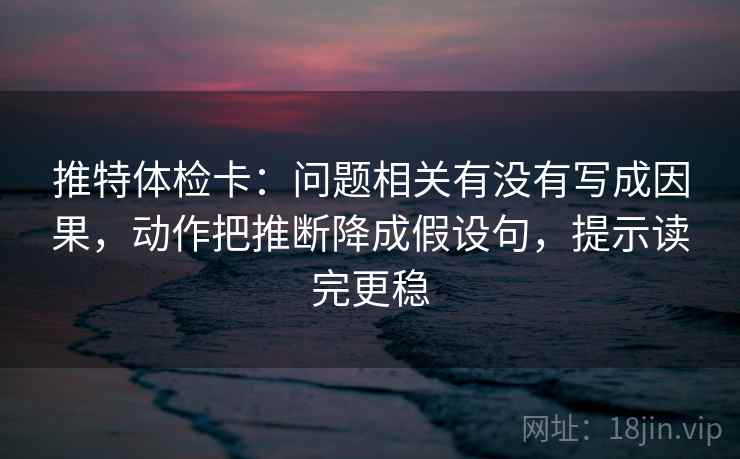 推特体检卡：问题相关有没有写成因果，动作把推断降成假设句，提示读完更稳