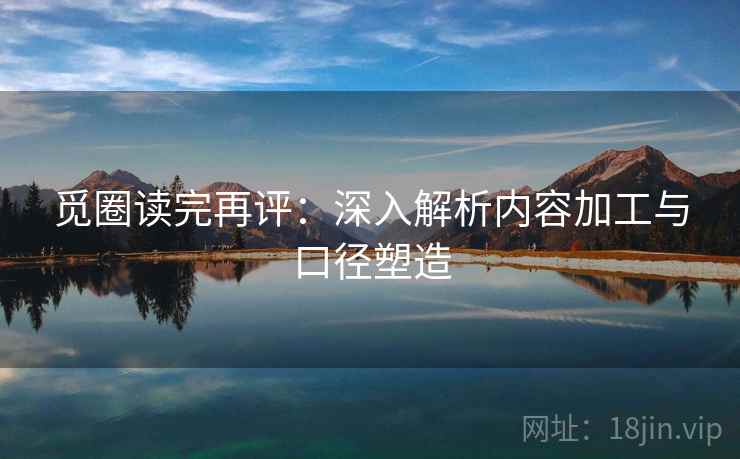 觅圈读完再评：深入解析内容加工与口径塑造