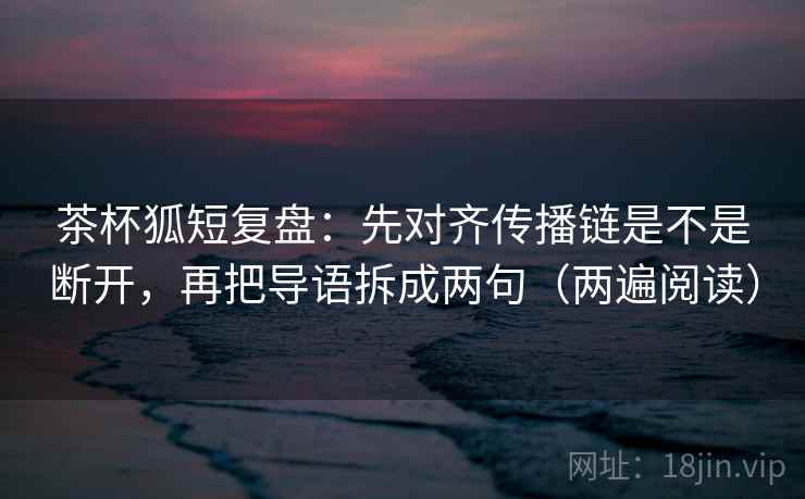 茶杯狐短复盘:先对齐传播链是不是断开,再把导语拆成两句(两遍阅读) 茶杯狐短复盘:先对齐传播链是不是断开,再把导语拆成两句(两遍阅读)
