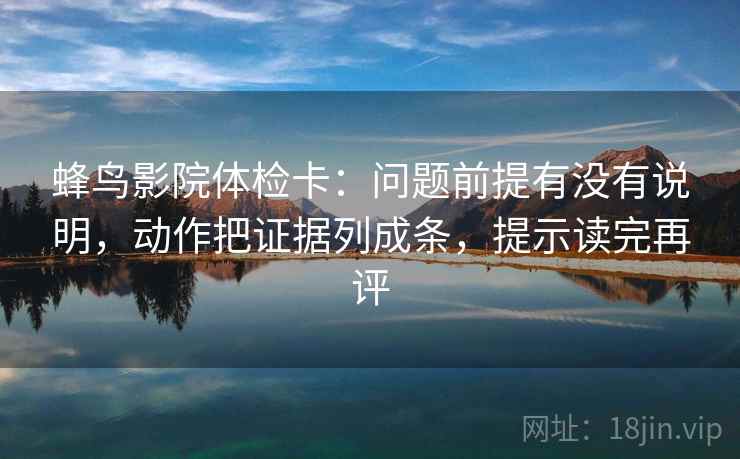 蜂鸟影院体检卡：问题前提有没有说明，动作把证据列成条，提示读完再评
