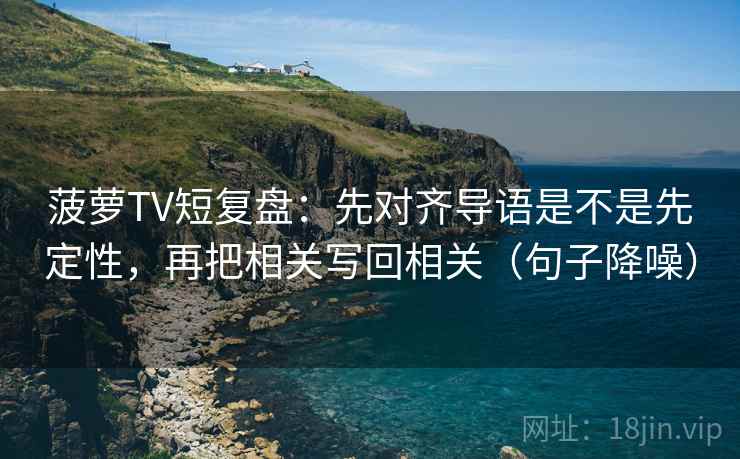 菠萝TV短复盘:先对齐导语是不是先定性,再把相关写回相关(句子降噪) 菠萝TV短复盘:先对齐导语是不是先定性,再把相关写回相关(句子降噪)