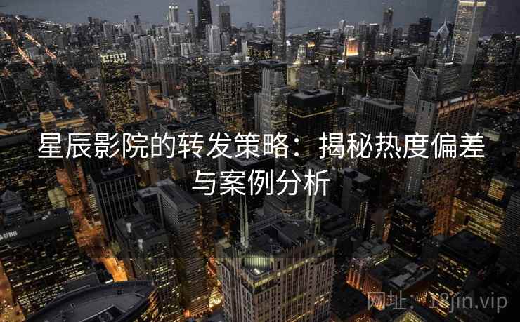 星辰影院的转发策略:揭秘热度偏差与案例分析 星辰影院的转发策略:揭秘热度偏差与案例分析