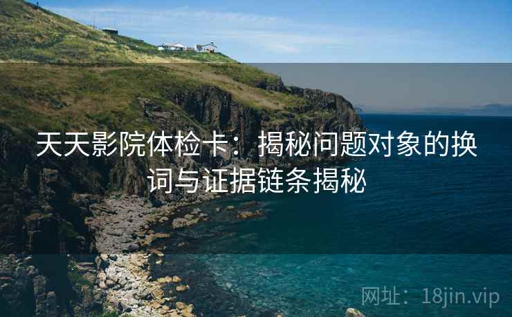 天天影院体检卡:揭秘问题对象的换词与证据链条揭秘 天天影院体检卡:揭秘问题对象的换词与证据链条揭秘