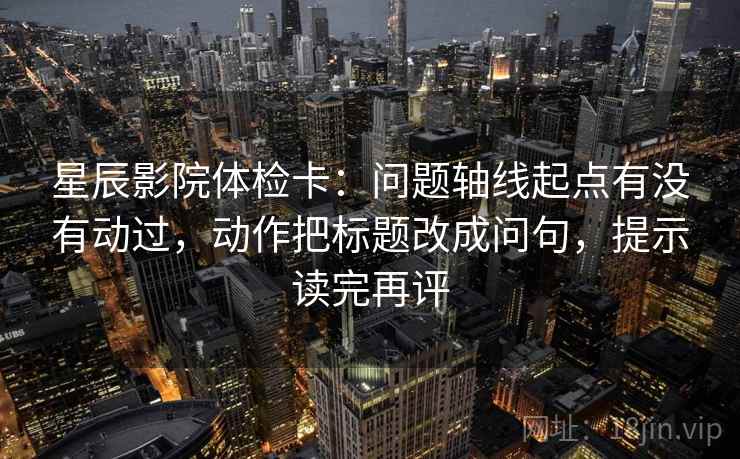 星辰影院体检卡:问题轴线起点有没有动过,动作把标题改成问句,提示读完再评 星辰影院体检卡:问题轴线起点有没有动过,动作把标题改成问句,提示读完再评