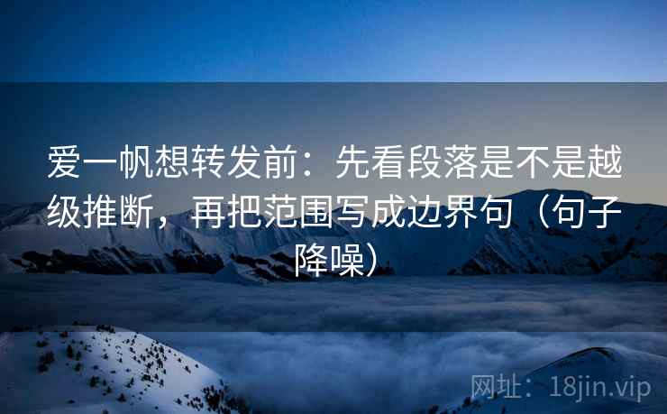 爱一帆想转发前:先看段落是不是越级推断,再把范围写成边界句(句子降噪) 爱一帆想转发前:先看段落是不是越级推断,再把范围写成边界句(句子降噪)