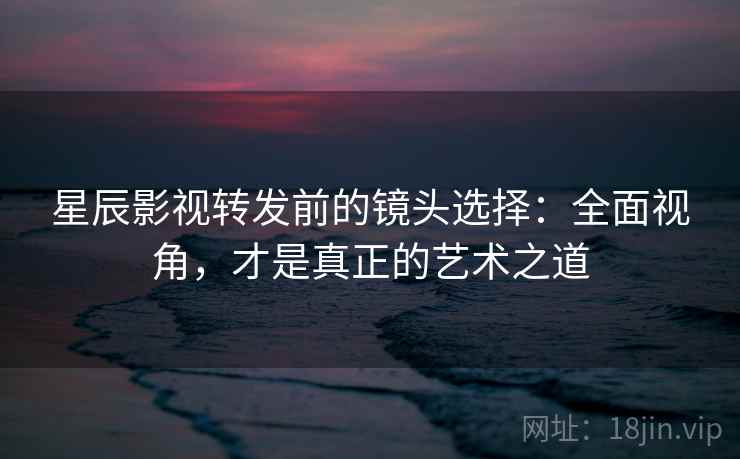 星辰影视转发前的镜头选择:全面视角,才是真正的艺术之道 星辰影视转发前的镜头选择:全面视角,才是真正的艺术之道